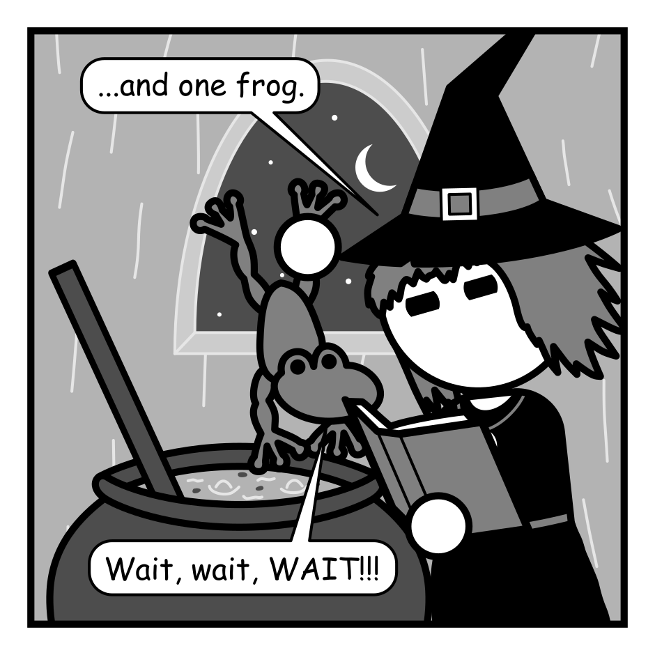A 4 panel black, white, and grey comic featuring a witch holding a frog over a bubbling cauldron.
Panel 1.
Witch: ...and one frog.
Frog: Wait, wait, WAIT!!!
Panel 2.
Close up on the frog.
Frog: I was cursed! I'm actually a handsome prince! Kiss me and I'll be human again. We can get married and live in my castle.
Panel 3.
Close up on witch and frog.
Witch, sarcastic: Oh wow! I can't wait to marry someone I don't know and escape this life of cozy huts and books of arcane power.
Panel 4.
Frog, hopeful: Really!
Witch, angry: NO!!! Now get in the pot!